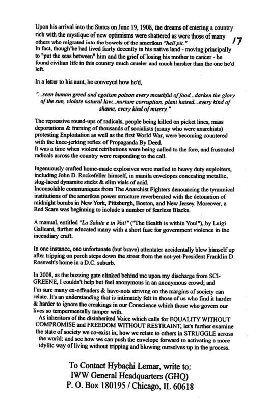 Upon his arrival into the States on June 19, 1908, the dreams of entering a country ich with the mystiqe of new optimisms were shttered a were those of many othrs who miggatedintothe bowelsofthe amerkan “hel pi.” 17 T act, hough’he had ivd fairly decently in his native and - moving principally 10 "putthe scasbetween bim and th grif of losing his mother o cancer - he found civilian i inthis country much crcler and much harshr than th ane be’d e Ina leterto his aunt, he conveyed how hed, *..seen human greed and egotism poison every mouthfl of food...darken the glory o the sun, violate natural law..murture coruption, plant hatred..very kind of ‘shame, every kind of misery.* ‘The repressive round-ups of adical, people being killed on picket ines, mass deportations & framing of thousands of socialists (many who were anarchists) protesting Exploitation as well s th first World War, were becoming countered. with the knce-jerking reflex of Propaganda By Decd. Tt was a time when violent retributions were being caled to the fore, and frusrated. radicals across the country were responding to the call. Ingenuously crafted home-made explosives were maled o heavy duty exploitrs, including John D. Rockefeller himself,in manila eavelopes conccaling metallic, sug-laced dynamite ticks & slim vial of acid. Inconsolable communiques from The Anarchist Fighters denouncing the tyrannical insttutions o the amerikan power structur reverberated with the detonation of midnight bombs in New York, Pitsburgh, Boston, and New Jersey. Morcover, a Red Scare was begining to include a nurmber of fearless Blacks. Amanual, catitled "La Salute e n ¥oi!” ("The Health is within Youl®), by Lui Galleani,frther educated many with a short fuse for govemment violence n the. incendiary craft, In one instance, one unfortunate (but brave) attntater accidentally blew himself up afer ripping on porch stcps down the stret from the not-yet-President Franklin D. Rosevelrs home in 2 D.C. subur. In 2008, the buzzing gate clinked behind me upon my discharge from SCI- ‘GREENE, could’thelp but feel anonymous in an anonymous crowd; and I’m sure many ex-offenders & have-nots striving on the margins of sociey can elate. Is an understanding tht s intimately fel in those of us who find it harder & harder 10 ignore the creakings in our Conscience which those who gove our lives 5o tempermentally amper wih. As inheritors of the disinherited Voice which calls for EQUALITY WITHOUT COMPROMISE and FREEDOM WITHOUT RESTRAINT, le€s futher examine the state of society we co-cxist in; how we relate o others in STRUGGLE across the world; and sez how we can push the envelope forward to activating a more. idyllic way of living without tripping and blowing ourselves up n the process. To Contact Hybachi Lemar, write to: IWW General Headquarters (GHQ) P. 0. Box 180195 / Chicago, IL 60618